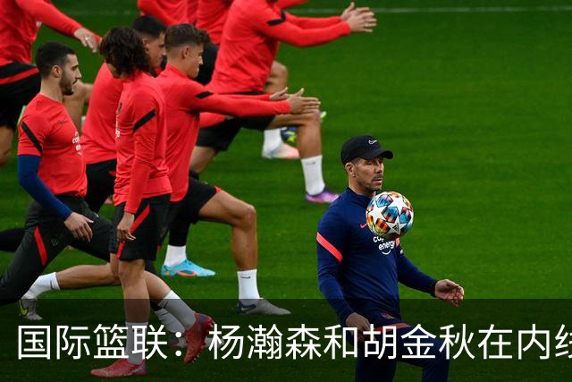 国际篮联：杨瀚森和胡金秋在内线站稳脚跟 中国队篮板和内线得分将压倒对手