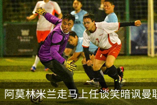 阿莫林米兰走马上任谈笑暗讽曼联，下月倒戈老东家！拉爵怒省1000万